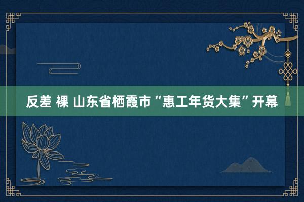 反差 裸 山东省栖霞市“惠工年货大集”开幕