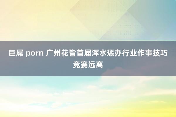 巨屌 porn 广州花皆首届浑水惩办行业作事技巧竞赛远离