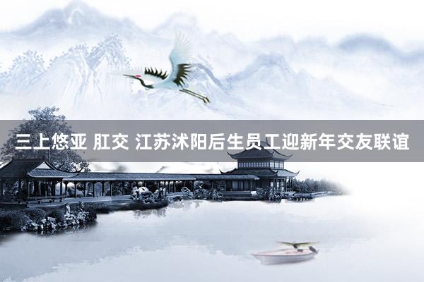 三上悠亚 肛交 江苏沭阳后生员工迎新年交友联谊