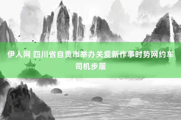 伊人网 四川省自贡市举办关爱新作事时势网约车司机步履
