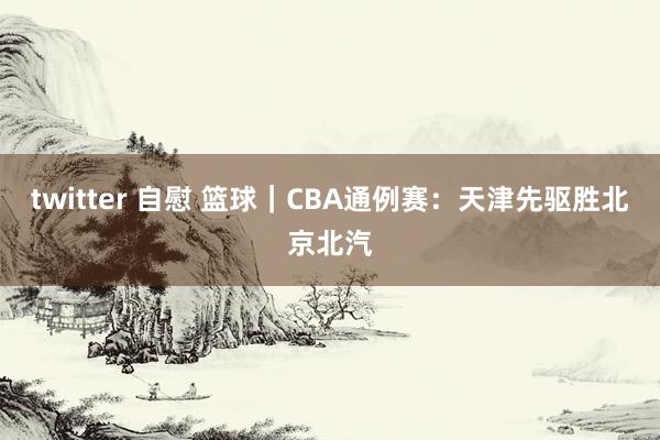 twitter 自慰 篮球｜CBA通例赛：天津先驱胜北京北汽