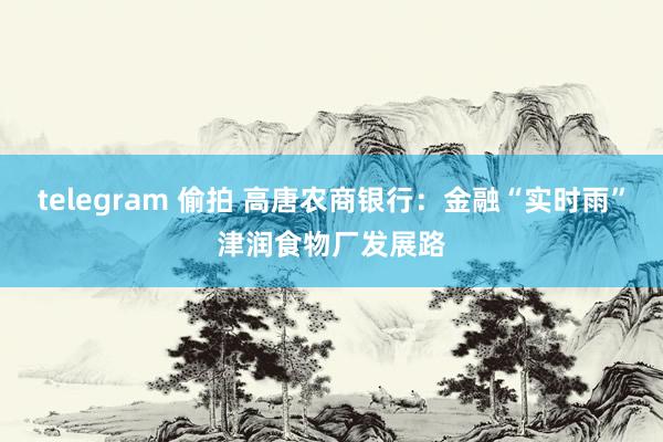 telegram 偷拍 高唐农商银行：金融“实时雨”津润食物厂发展路