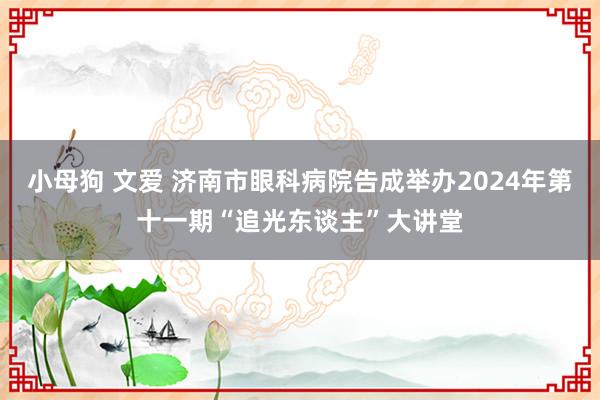 小母狗 文爱 济南市眼科病院告成举办2024年第十一期“追光东谈主”大讲堂