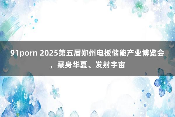 91porn 2025第五届郑州电板储能产业博览会，藏身华夏、发射宇宙