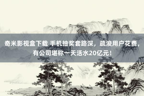 奇米影视盒下载 手机抽奖套路深，疏浚用户花费，有公司堪称一天活水20亿元！