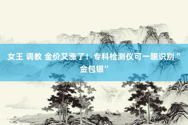女王 调教 金价又涨了!专科检测仪可一眼识别“金包银”