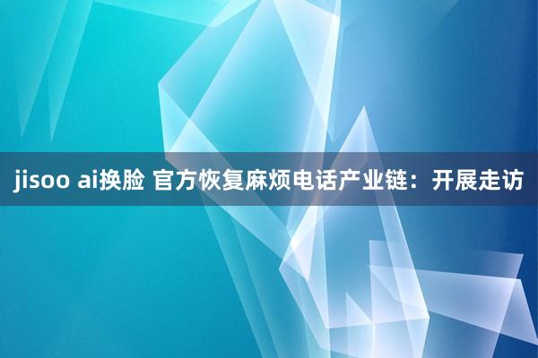 jisoo ai换脸 官方恢复麻烦电话产业链：开展走访