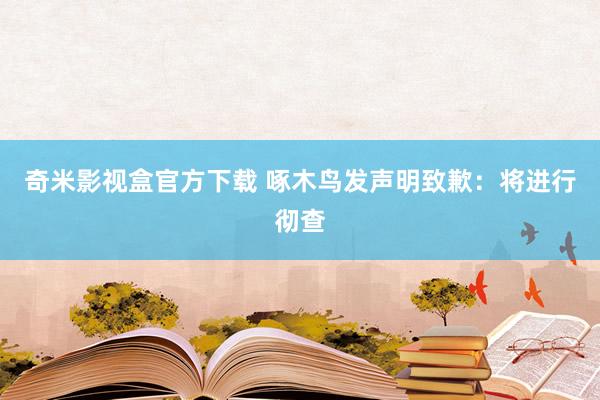 奇米影视盒官方下载 啄木鸟发声明致歉：将进行彻查