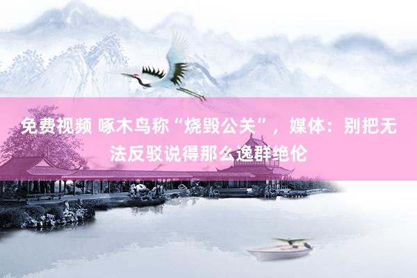 免费视频 啄木鸟称“烧毁公关”，媒体：别把无法反驳说得那么逸群绝伦