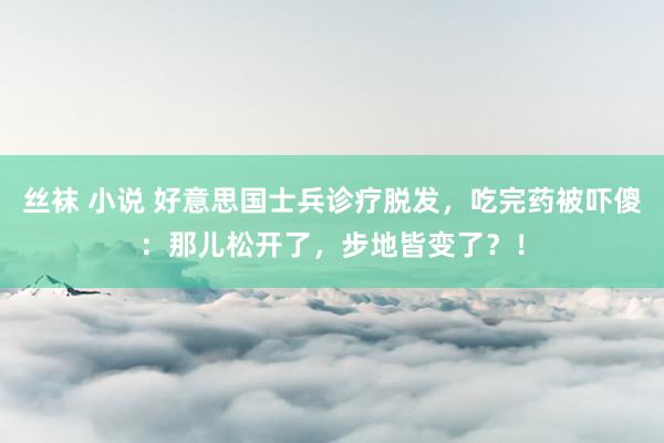 丝袜 小说 好意思国士兵诊疗脱发，吃完药被吓傻：那儿松开了，步地皆变了？！