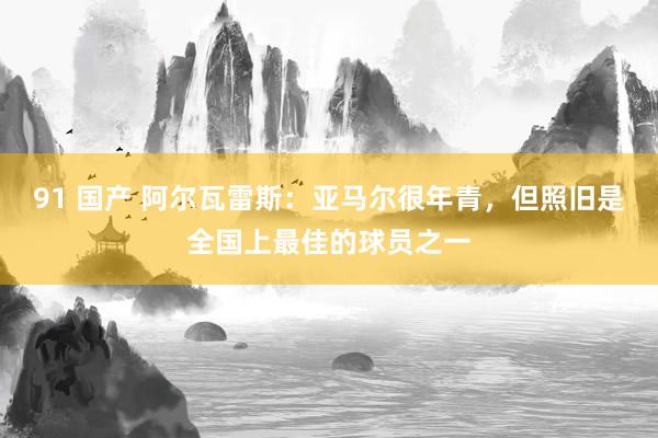 91 国产 阿尔瓦雷斯：亚马尔很年青，但照旧是全国上最佳的球员之一