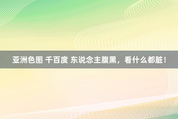 亚洲色图 千百度 东说念主腹黑，看什么都脏！