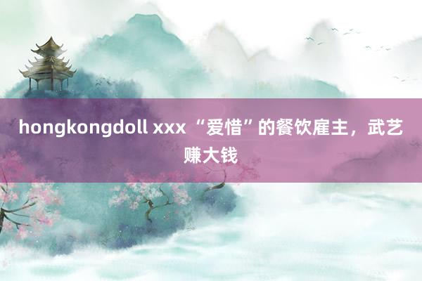 hongkongdoll xxx “爱惜”的餐饮雇主，武艺赚大钱