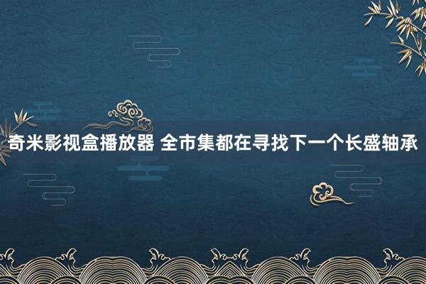 奇米影视盒播放器 全市集都在寻找下一个长盛轴承