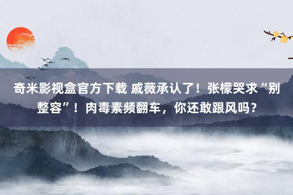 奇米影视盒官方下载 戚薇承认了！张檬哭求“别整容”！肉毒素频翻车，你还敢跟风吗？