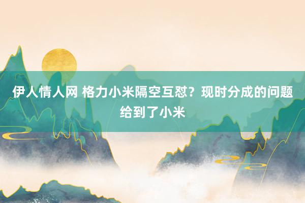 伊人情人网 格力小米隔空互怼？现时分成的问题给到了小米