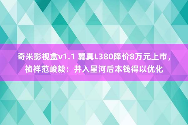奇米影视盒v1.1 翼真L380降价8万元上市，祯祥范峻毅：并入星河后本钱得以优化