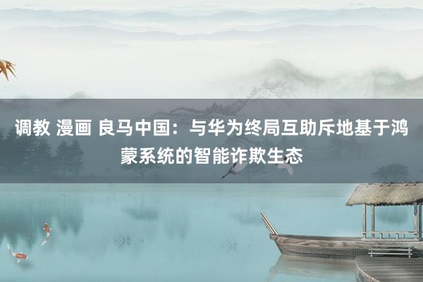 调教 漫画 良马中国：与华为终局互助斥地基于鸿蒙系统的智能诈欺生态