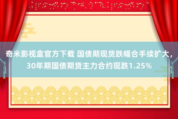 奇米影视盒官方下载 国债期现货跌幅合手续扩大，30年期国债期货主力合约现跌1.25%