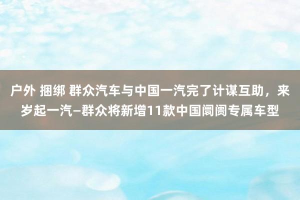 户外 捆绑 群众汽车与中国一汽完了计谋互助，来岁起一汽—群众将新增11款中国阛阓专属车型