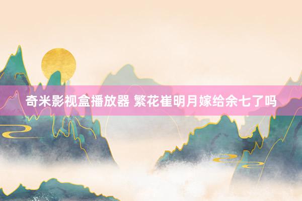 奇米影视盒播放器 繁花崔明月嫁给余七了吗