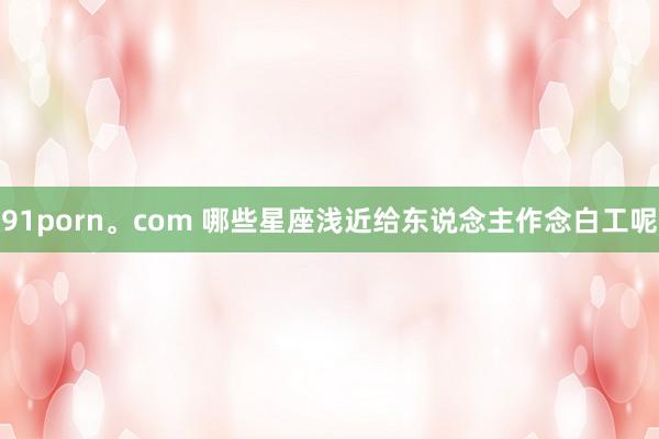 91porn。com 哪些星座浅近给东说念主作念白工呢