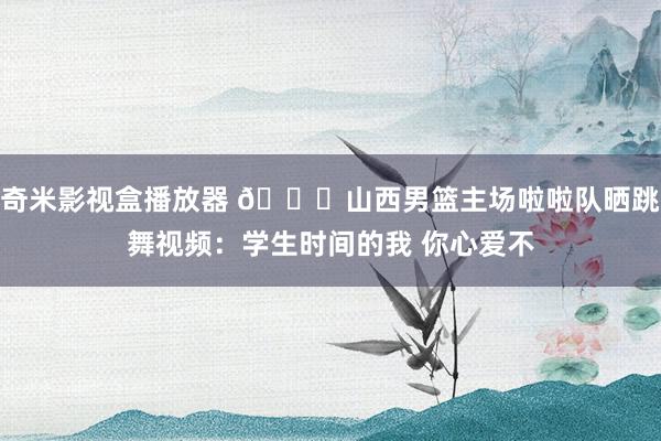 奇米影视盒播放器 😍山西男篮主场啦啦队晒跳舞视频：学生时间的我 你心爱不