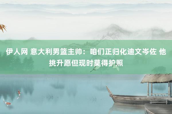 伊人网 意大利男篮主帅：咱们正归化迪文岑佐 他挑升愿但现时莫得护照