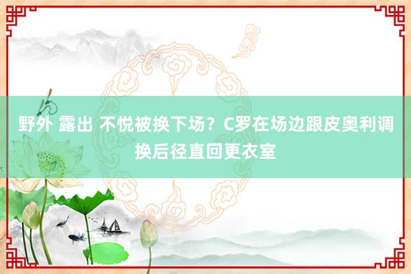 野外 露出 不悦被换下场？C罗在场边跟皮奥利调换后径直回更衣室
