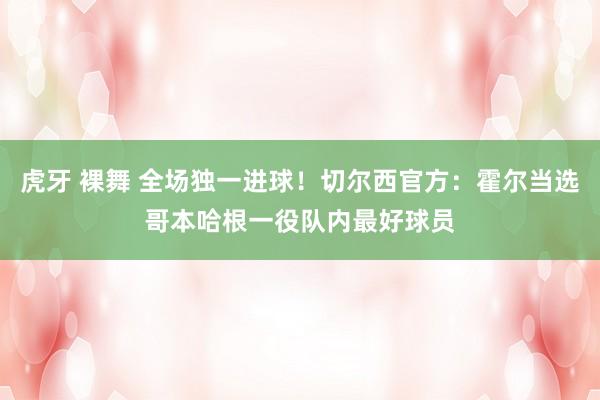 虎牙 裸舞 全场独一进球！切尔西官方：霍尔当选哥本哈根一役队内最好球员