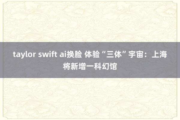 taylor swift ai换脸 体验“三体”宇宙：上海将新增一科幻馆