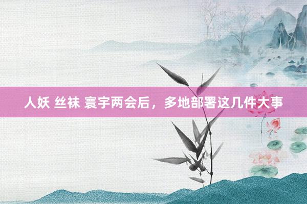 人妖 丝袜 寰宇两会后，多地部署这几件大事