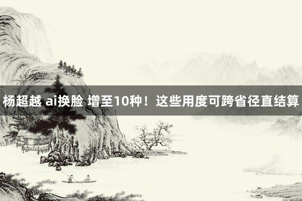 杨超越 ai换脸 增至10种！这些用度可跨省径直结算