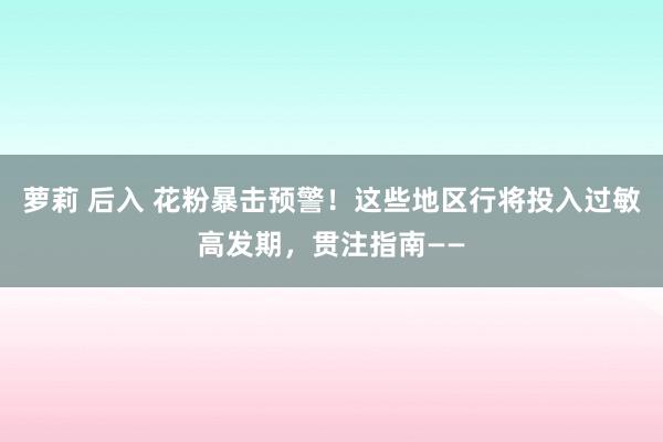 萝莉 后入 花粉暴击预警！这些地区行将投入过敏高发期，贯注指南——
