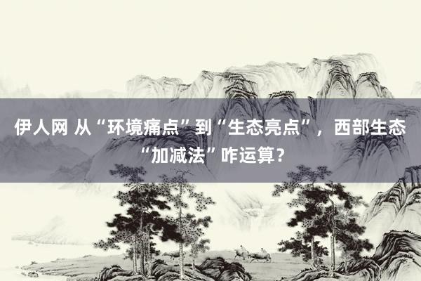 伊人网 从“环境痛点”到“生态亮点”，西部生态“加减法”咋运算？