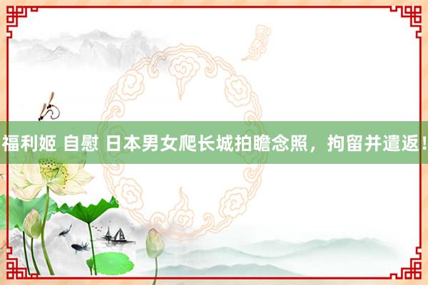 福利姬 自慰 日本男女爬长城拍瞻念照，拘留并遣返！