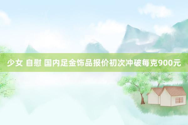少女 自慰 国内足金饰品报价初次冲破每克900元