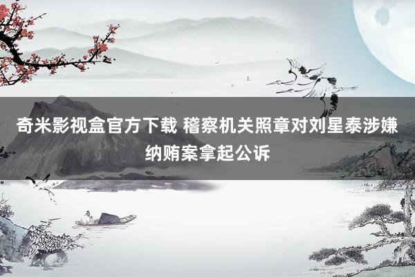 奇米影视盒官方下载 稽察机关照章对刘星泰涉嫌纳贿案拿起公诉