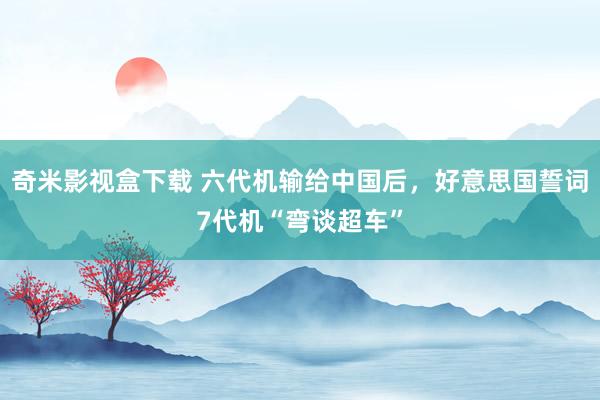 奇米影视盒下载 六代机输给中国后，好意思国誓词7代机“弯谈超车”