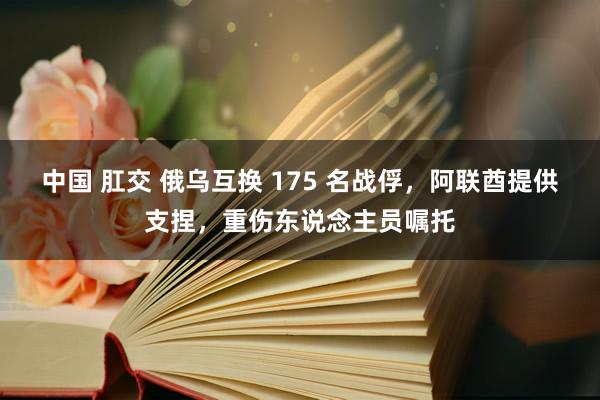 中国 肛交 俄乌互换 175 名战俘，阿联酋提供支捏，重伤东说念主员嘱托
