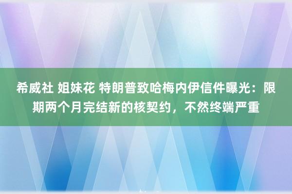 希威社 姐妹花 特朗普致哈梅内伊信件曝光：限期两个月完结新的核契约，不然终端严重