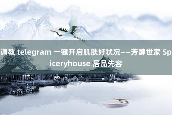 调教 telegram 一键开启肌肤好状况——芳醇世家 Spiceryhouse 居品先容