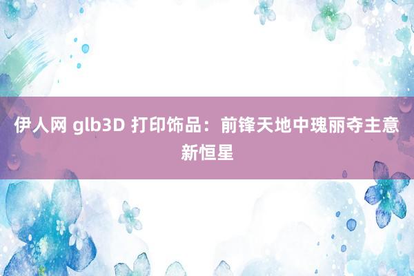 伊人网 glb3D 打印饰品：前锋天地中瑰丽夺主意新恒星