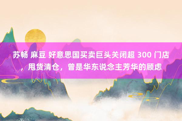 苏畅 麻豆 好意思国买卖巨头关闭超 300 门店，甩货清仓，曾是华东说念主芳华的顾虑
