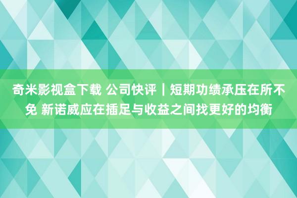 奇米影视盒下载 公司快评｜短期功绩承压在所不免 新诺威应在插足与收益之间找更好的均衡