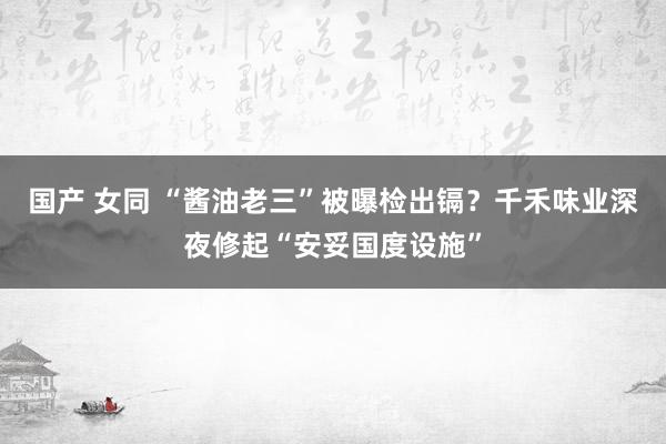国产 女同 “酱油老三”被曝检出镉？千禾味业深夜修起“安妥国度设施”