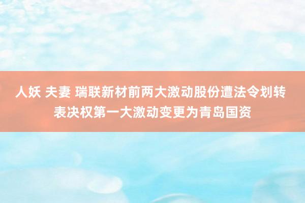 人妖 夫妻 瑞联新材前两大激动股份遭法令划转 表决权第一大激动变更为青岛国资