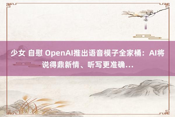 少女 自慰 OpenAI推出语音模子全家桶：AI将说得鼎新情、听写更准确…