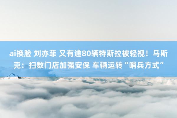 ai换脸 刘亦菲 又有逾80辆特斯拉被轻视！马斯克：扫数门店加强安保 车辆运转“哨兵方式”