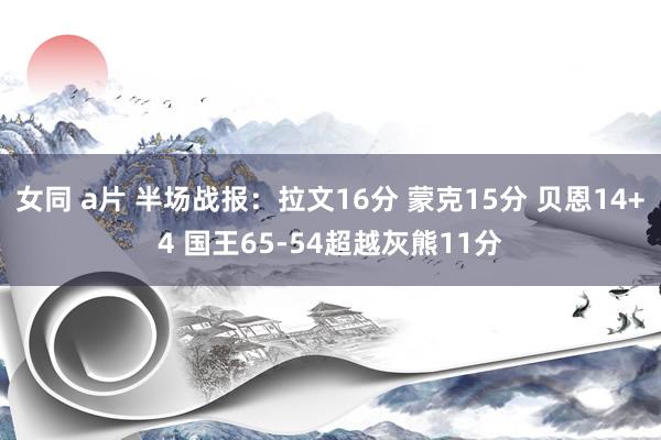 女同 a片 半场战报：拉文16分 蒙克15分 贝恩14+4 国王65-54超越灰熊11分